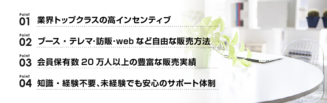 Point01：業界トップクラスの高インセンティブ　Point02：ブース・テレマ・訪販・webなど自由な販売方法　Point03：会員保有数20万人以上の豊富な販売実績　Point04：知識・経験不要、未経験でも安心のサポート体制